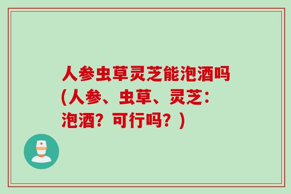 人参虫草灵芝能泡酒吗(人参、虫草、灵芝：泡酒？可行吗？)