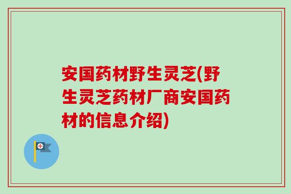 安国药材野生灵芝(野生灵芝药材厂商安国药材的信息介绍)