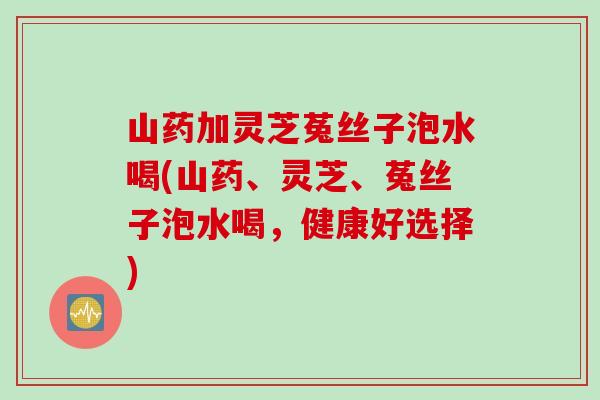 山药加灵芝菟丝子泡水喝(山药、灵芝、菟丝子泡水喝，健康好选择)