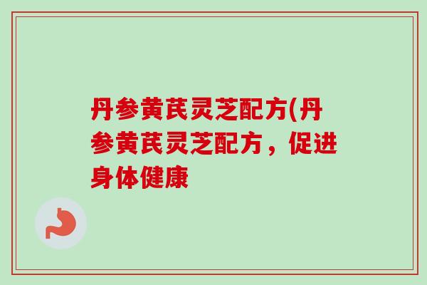 丹参黄芪灵芝配方(丹参黄芪灵芝配方，促进身体健康