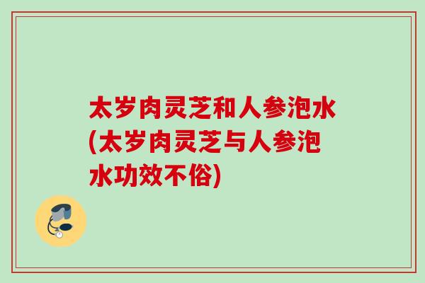 太岁肉灵芝和人参泡水(太岁肉灵芝与人参泡水功效不俗)