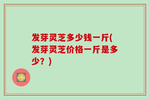 发芽灵芝多少钱一斤(发芽灵芝价格一斤是多少？)