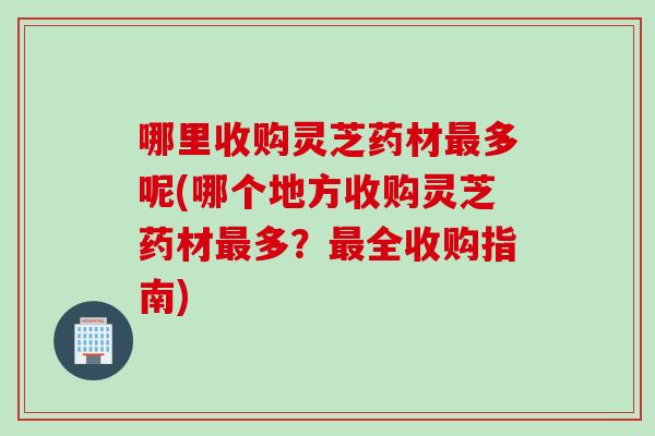 哪里收购灵芝药材多呢(哪个地方收购灵芝药材多？全收购指南)