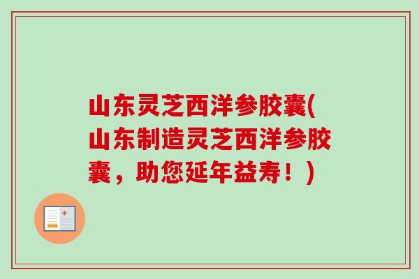 山东灵芝西洋参胶囊(山东制造灵芝西洋参胶囊，助您延年益寿！)