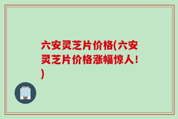六安灵芝片价格(六安灵芝片价格涨幅惊人！)