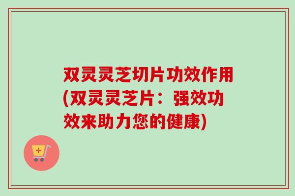 双灵灵芝切片功效作用(双灵灵芝片：强效功效来助力您的健康)