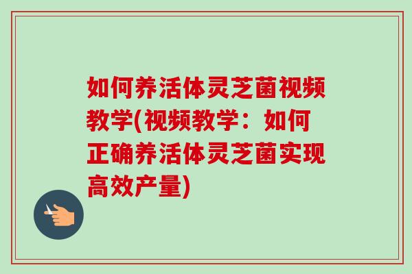 如何养活体灵芝菌视频教学(视频教学：如何正确养活体灵芝菌实现高效产量)