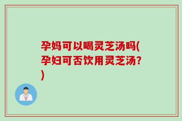 孕妈可以喝灵芝汤吗(孕妇可否饮用灵芝汤？)