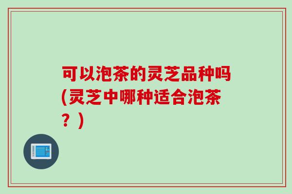 可以泡茶的灵芝品种吗(灵芝中哪种适合泡茶？)
