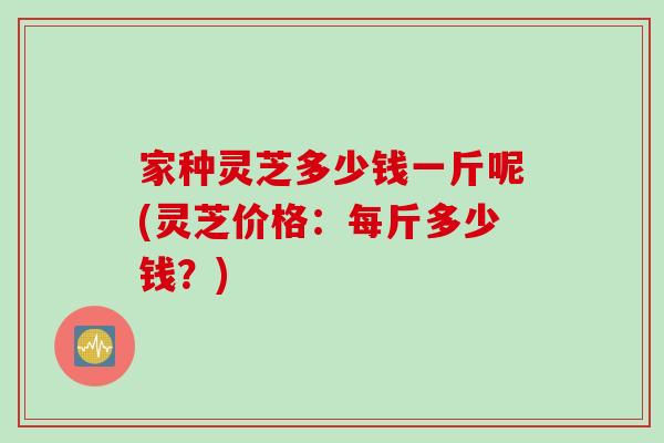 家种灵芝多少钱一斤呢(灵芝价格：每斤多少钱？)