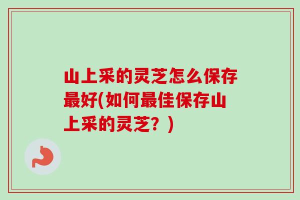 山上采的灵芝怎么保存好(如何佳保存山上采的灵芝？)