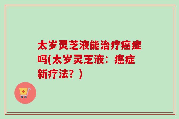太岁灵芝液能症吗(太岁灵芝液：症新疗法？)
