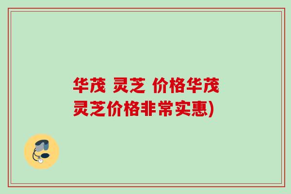 华茂 灵芝 价格华茂灵芝价格非常实惠)