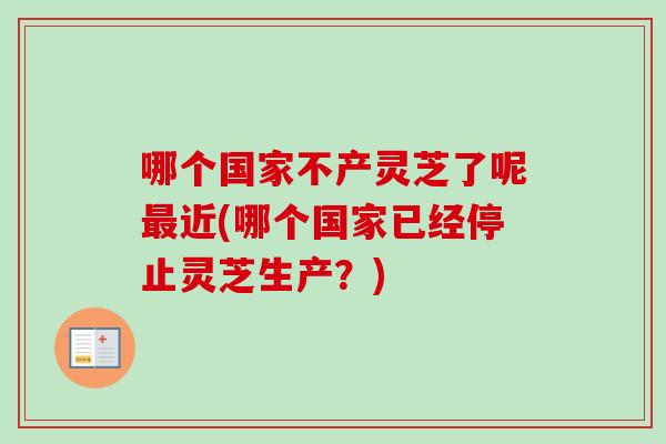 哪个国家不产灵芝了呢近(哪个国家已经停止灵芝生产？)