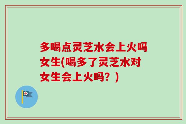 多喝点灵芝水会上火吗女生(喝多了灵芝水对女生会上火吗？)