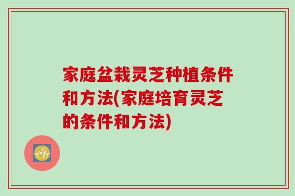 家庭盆栽灵芝种植条件和方法(家庭培育灵芝的条件和方法)