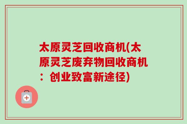 太原灵芝回收商机(太原灵芝废弃物回收商机：创业致富新途径)