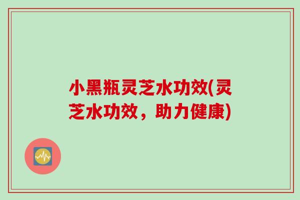 小黑瓶灵芝水功效(灵芝水功效，助力健康)