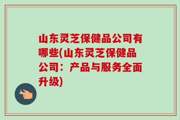 山东灵芝保健品公司有哪些(山东灵芝保健品公司：产品与服务全面升级)