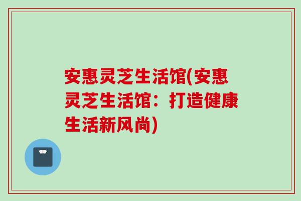 安惠灵芝生活馆(安惠灵芝生活馆：打造健康生活新风尚)
