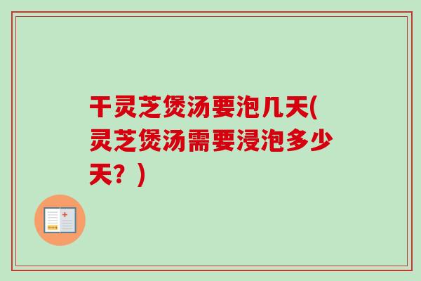 干灵芝煲汤要泡几天(灵芝煲汤需要浸泡多少天？)