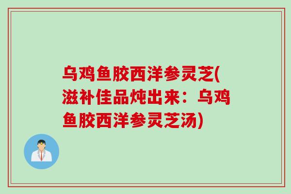 乌鸡鱼胶西洋参灵芝(滋补佳品炖出来：乌鸡鱼胶西洋参灵芝汤)