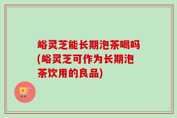 峪灵芝能长期泡茶喝吗(峪灵芝可作为长期泡茶饮用的良品)