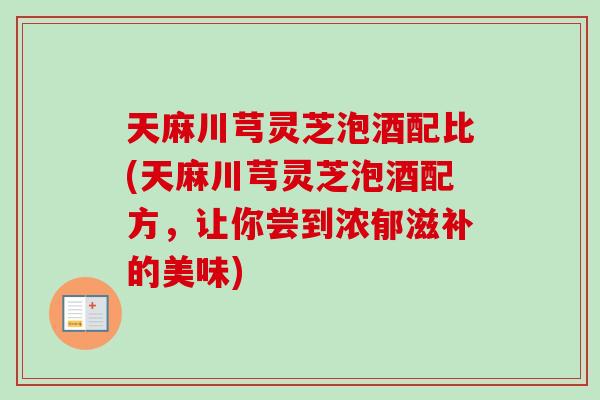天麻川芎灵芝泡酒配比(天麻川芎灵芝泡酒配方，让你尝到浓郁滋补的美味)