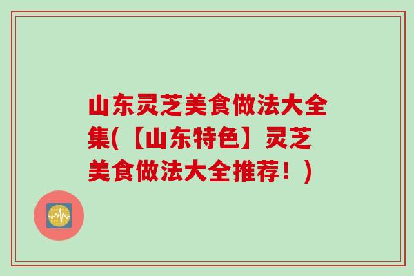 山东灵芝美食做法大全集(【山东特色】灵芝美食做法大全推荐！)