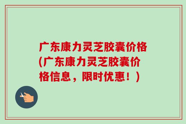 广东康力灵芝胶囊价格(广东康力灵芝胶囊价格信息，限时优惠！)