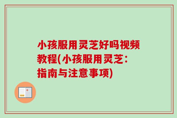 小孩服用灵芝好吗视频教程(小孩服用灵芝：指南与注意事项)