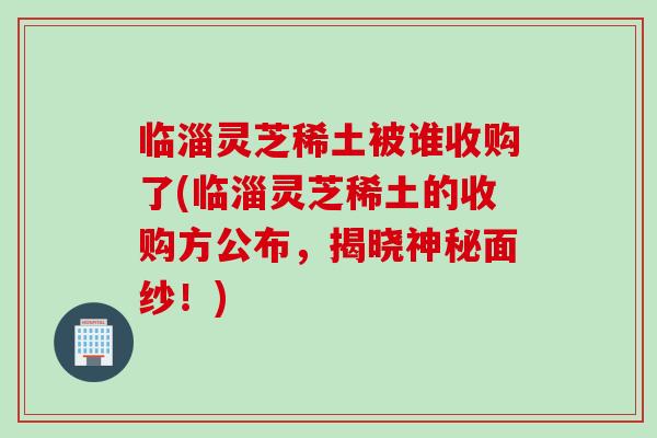 临淄灵芝稀土被谁收购了(临淄灵芝稀土的收购方公布，揭晓神秘面纱！)