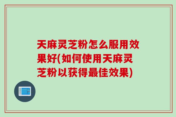 天麻灵芝粉怎么服用效果好(如何使用天麻灵芝粉以获得佳效果)