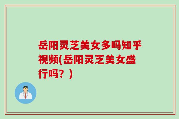 岳阳灵芝美女多吗知乎视频(岳阳灵芝美女盛行吗？)