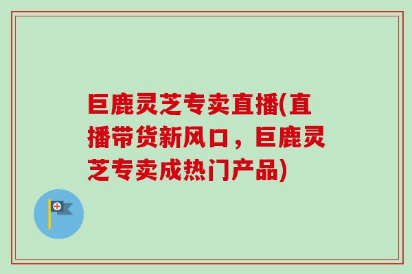 巨鹿灵芝专卖直播(直播带货新风口，巨鹿灵芝专卖成热门产品)