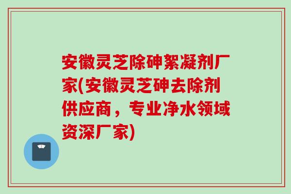 安徽灵芝除砷絮凝剂厂家(安徽灵芝砷去除剂供应商，专业净水领域资深厂家)