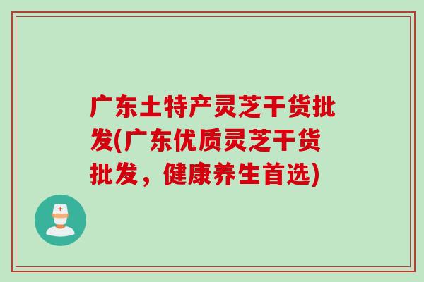 广东土特产灵芝干货批发(广东优质灵芝干货批发，健康养生首选)