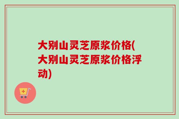 大别山灵芝原浆价格(大别山灵芝原浆价格浮动)