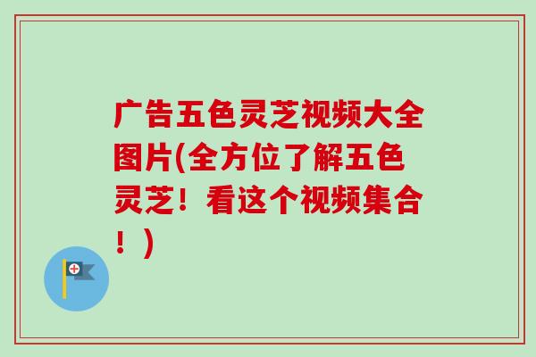 广告五色灵芝视频大全图片(全方位了解五色灵芝！看这个视频集合！)