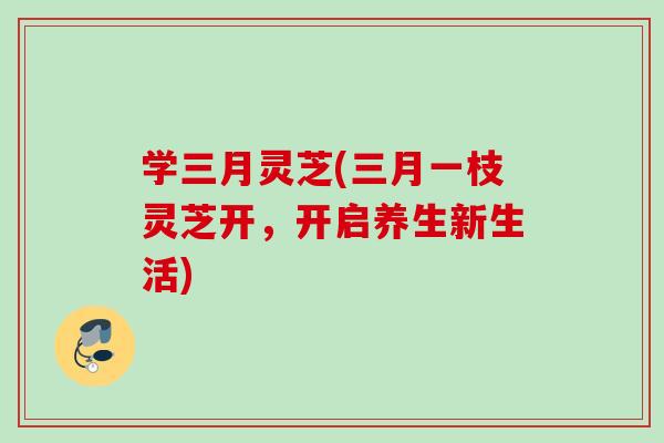 学三月灵芝(三月一枝灵芝开，开启养生新生活)