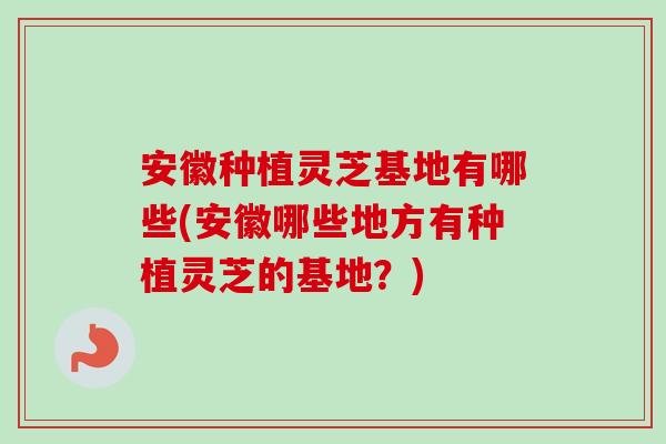 安徽种植灵芝基地有哪些(安徽哪些地方有种植灵芝的基地？)