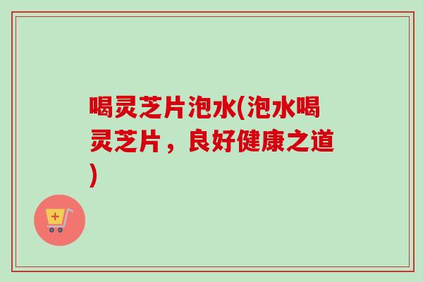 喝灵芝片泡水(泡水喝灵芝片，良好健康之道)