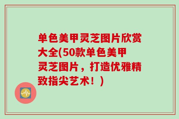 单色美甲灵芝图片欣赏大全(50款单色美甲灵芝图片，打造优雅精致指尖艺术！)
