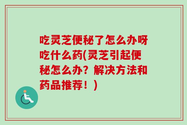 吃灵芝了怎么办呀吃什么药(灵芝引起怎么办？解决方法和药品推荐！)