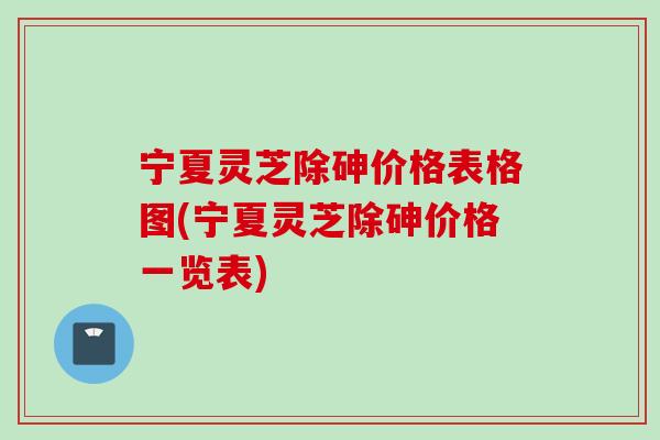 宁夏灵芝除砷价格表格图(宁夏灵芝除砷价格一览表)
