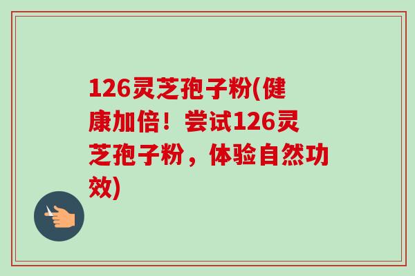126灵芝孢子粉(健康加倍！尝试126灵芝孢子粉，体验自然功效)