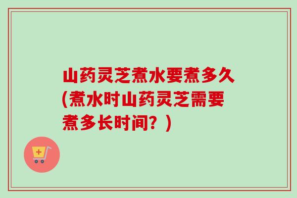 山药灵芝煮水要煮多久(煮水时山药灵芝需要煮多长时间？)