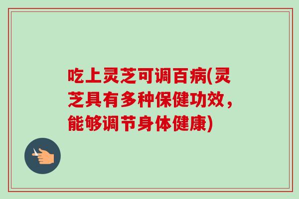 吃上灵芝可调百(灵芝具有多种保健功效，能够调节身体健康)