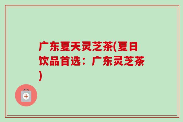 广东夏天灵芝茶(夏日饮品首选：广东灵芝茶)