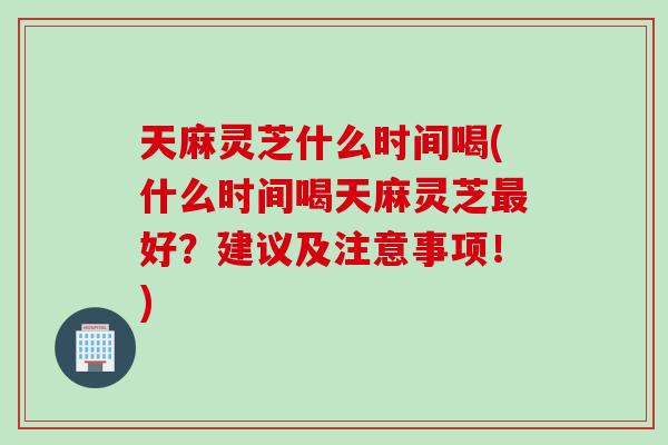 天麻灵芝什么时间喝(什么时间喝天麻灵芝好？建议及注意事项！)